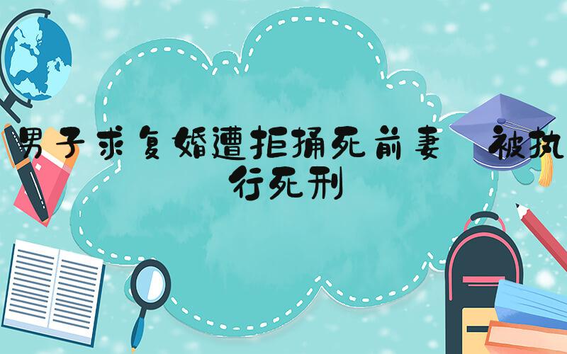 男子求复婚遭拒捅死前妻 被执行死刑